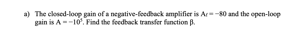 a) The closed-loop gain of a negative-feedback amplifier is Af = -80 and the open-loop
gain is A = -10°. Find the feedback transfer function B.
