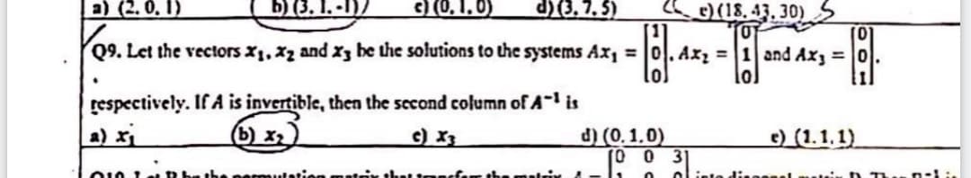 a) (2. 0. 1)
b) (3. I. -I)/
3 (0, 1. 0)
d)(3, 7. 5)
) (18. 43. 30)S
Q9. Let the vectors X1, Xz and x3 be the solutions to the systems Ax, = 0. Ax, = |1 and Ax, =0.
lo
%31
respectively. If A is invertible, then the second column of A-' is
a) xi
(b) x,)
c) X3
d) (0. 1.0)
(0 0 3
e) (1.1.1)
ar the matrix
