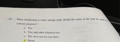 When disinfecting a water storage tank, should the water in the tank be used
culinary purposes?
a. Yes
b. Yes, only after a bacteria test
S Yex, on a case by case basis
d. Never
