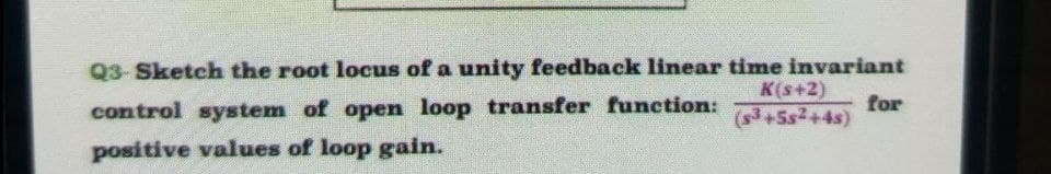 Q3-Sketch the root locus of a unity feedback linear time invariant
K(s+2)
for
+5s+4s)
control system of open loop transfer function:
positive values of loop gain.
