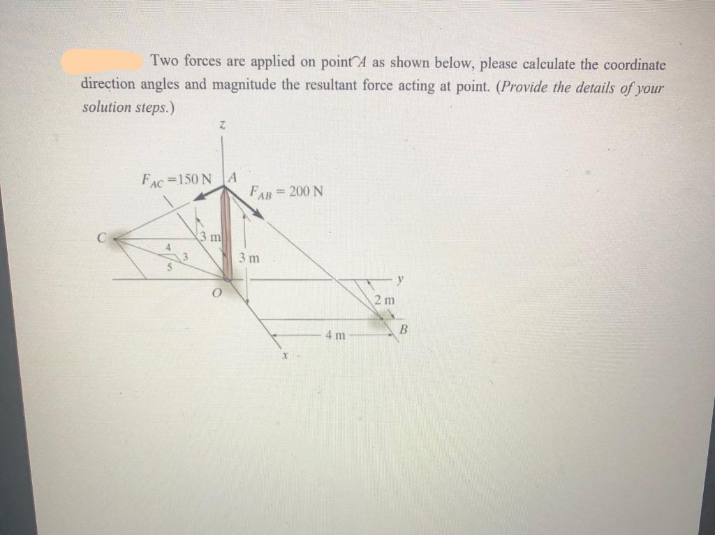 Two forces are applied on point A as shown below, please calculate the coordinate
direction angles and magnitude the resultant force acting at point. (Provide the details of your
solution steps.)
FAC =150 N A
FAR = 200 N
3 m
4
3 m
2 m
4 m
