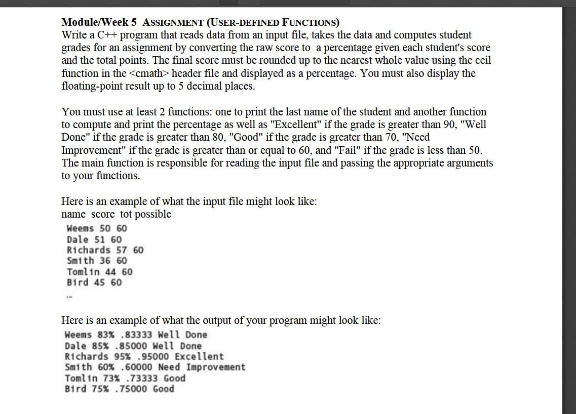 Module/Week 5 ASSIGNMENT (USER-DEFINED FUNCTIONS)
Write a C++ program that reads data from an input file, takes the data and computes student
grades for an assignment by converting the raw score to a percentage given each student's score
and the total points. The final score must be rounded up to the nearest whole value using the ceil
function in the <cmath> header file and displayed as a percentage. You must also display the
floating-point result up to 5 decimal places.
You must use at least 2 functions: one to print the last name of the student and another function
to compute and print the percentage as well as "Excellent" if the grade is greater than 90, "Well
Done" if the grade is greater than 80, "Good" if the grade is greater than 70, "Need
Improvement" if the grade is greater than or equal to 60, and "Fail" if the grade is less than 50.
The main function is responsible for reading the input file and passing the appropriate arguments
to your functions.
Here is an example of what the input file might look like:
name score tot possible
Weems 50 60
Dale 51 60
Richards 57 60
Smith 36 60
Tomlin 44 60
Bird 45 60
Here is an example of what the output of your program might look like:
Weems 83% .83333 Well Done
Dale 85% .85000 Well Done
Richards 95% .95000 Excellent
Smith 60% .60000 Need Improvement
Tomlin 73% .73333 Good
Bird 75% .75000 Good
