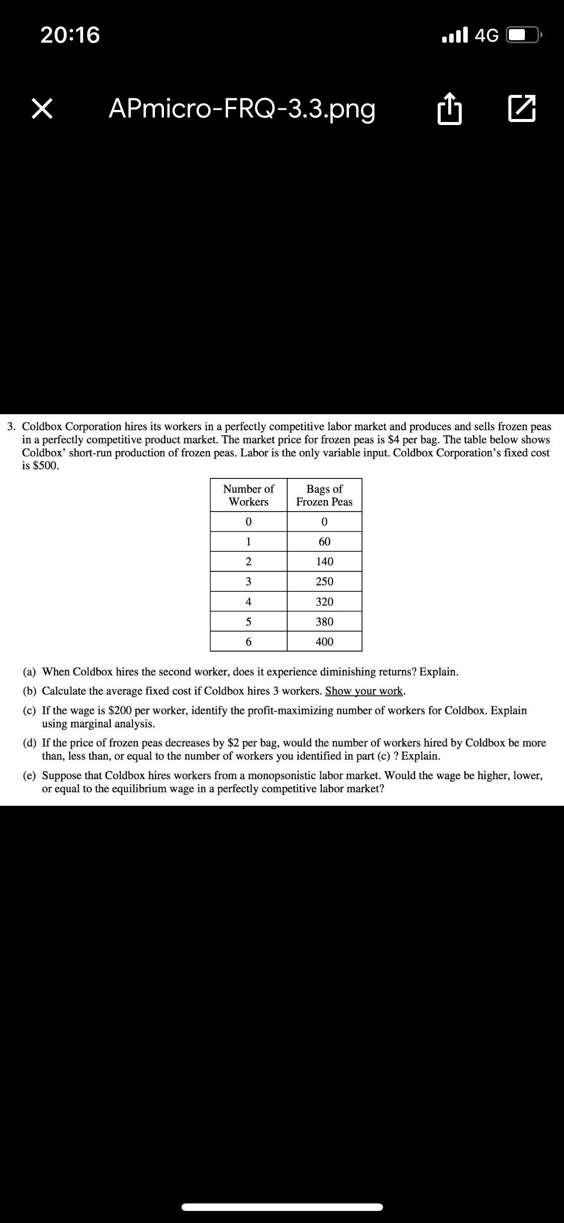 20:16
.ll 4G
APmicro-FRQ-3.3.png
3. Coldbox Corporation hires its workers in a perfectly competitive labor market and produces and sells frozen peas
in a perfectly competitive product market. The market price for frozen peas
Coldbox' short-run production of frozen peas. Labor is the only variable input. Coldbox Corporation's fixed cost
is $500.
$4 per bag. The table below shows
Bags of
Frozen Peas
Number of
Workers
1
60
2
140
3
250
4
320
5
380
6.
400
(a) When Coldbox hires the second worker, does it experience diminishing returns? Explain.
(b) Calculate the average fixed cost if Coldbox hires 3 workers. Show your work.
(c) If the wage is $200 per worker, identify the profit-maximizing number of workers for Coldbox. Explain
using marginal analysis.
(d) If the price of frozen peas decreases by $2 per bag, would the number of workers hired by Coldbox be more
than, less than, or equal to the number of workers you identified in part (c) ? Explain.
(e) Suppose that Coldbox hires workers from a monopsonistic labor market. Would the wage be higher, lower,
or equal to the equilibrium wage in a perfectly competitive labor market?
