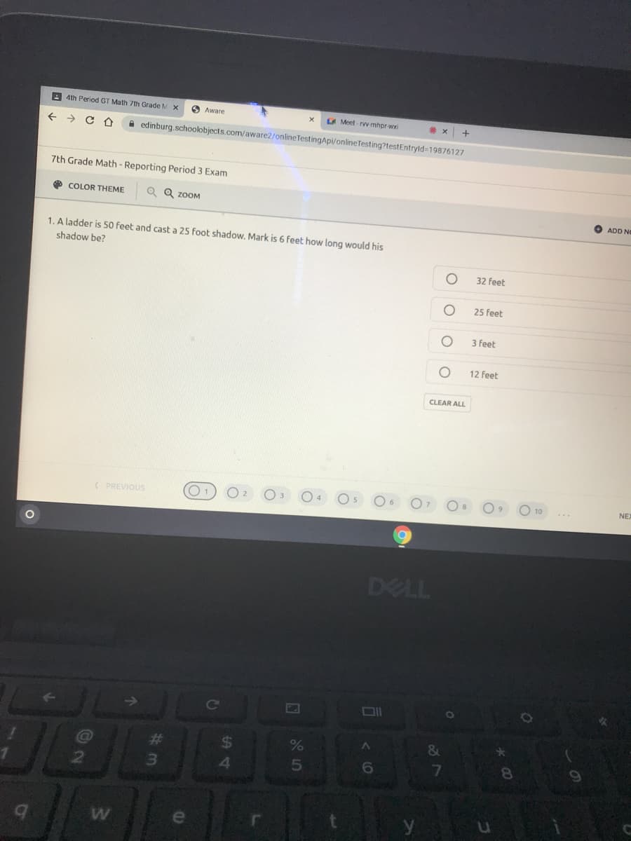 4th Period GT Math 7th Grade M X
O Aware
A Meet - rvy-mhpr-wxi
+
->
A edinburg.schoolobjects.com/aware2/onlineTestingApi/onlineTesting?testEntryld=19876127
7th Grade Math - Reporting Period 3 Exam
O COLOR THEME
Q ZOOM
ADD NO
1. A ladder is 50 feet and cast a 25 foot shadow. Mark is 6 feet how long would his
shadow be?
32 feet
25 feet
3 feet
12 feet
CLEAR ALL
( PREVIOUS
NE
DELL
共
%
&
6.
7
8.
le
0 o 0 0
