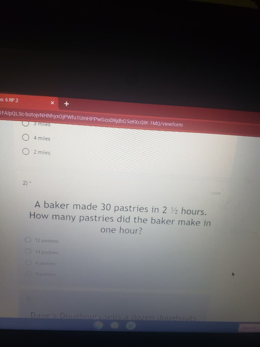 es: 6.RP.2
FAIPQLSC-botojvNHNhyxOjPWfu1UmHPPwGcuD8jdbG5e8XcQIK-TMQ/viewform
3 miles
4 miles
2 miles
2) -
1 point
A baker made 30 pastries in 2 2 hours.
How many pastries did the baker make in
one hour?
12 pastries
14 pastrie
O6 pastries
O 8 pastries
Dave's Doughnuts sells a dozen doughnuts
