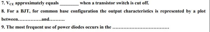 7. VCE approximately equals
when a transistor switch is cut off.
8. For a BJT, for common base configuration the output characteristics is represented by a plot
between.. .and... .
9. The most frequent use of power diodes occurs in the ...
