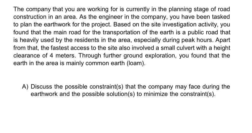 The company that you are working for is currently in the planning stage of road
construction in an area. As the engineer in the company, you have been tasked
to plan the earthwork for the project. Based on the site investigation activity, you
found that the main road for the transportation of the earth is a public road that
is heavily used by the residents in the area, especially during peak hours. Apart
from that, the fastest access to the site also involved a small culvert with a height
clearance of 4 meters. Through further ground exploration, you found that the
earth in the area is mainly common earth (loam).
A) Discuss the possible constraint(s) that the company may face during the
earthwork and the possible solution(s) to minimize the constraint(s).
