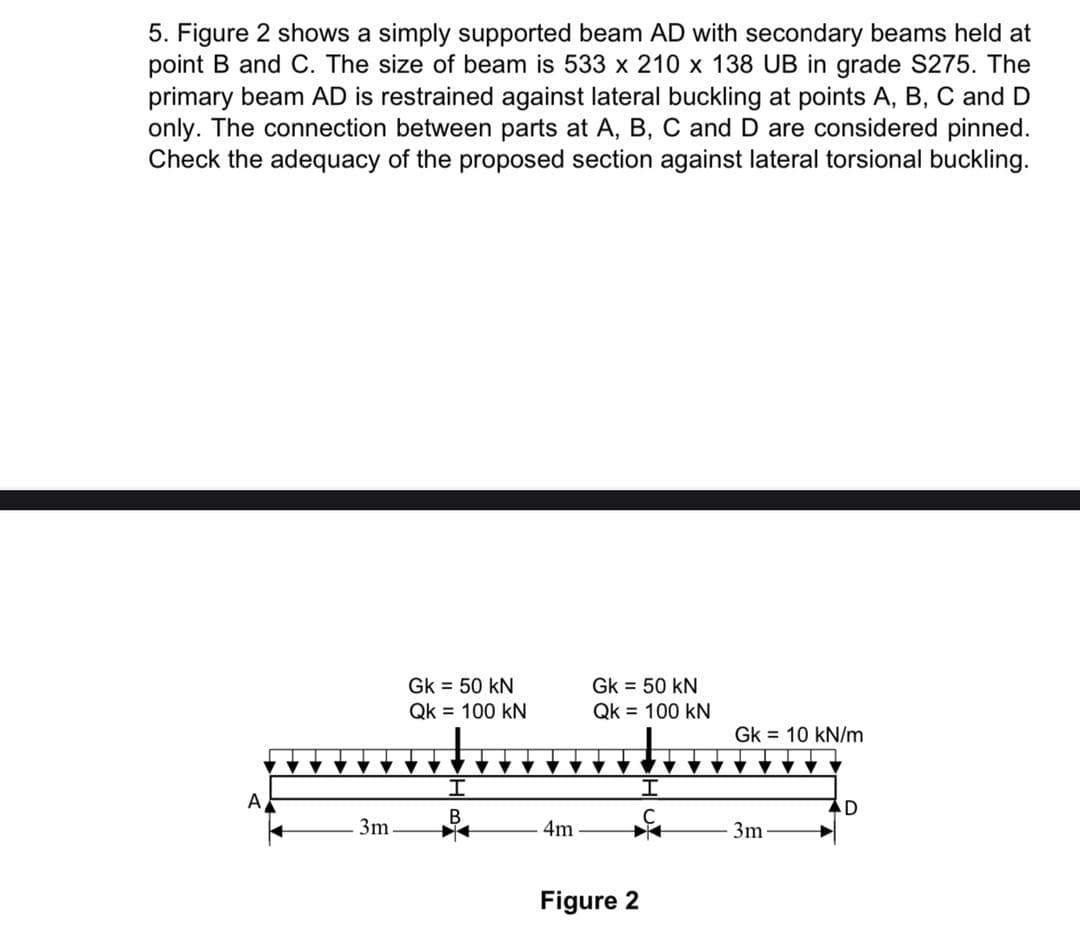 5. Figure 2 shows a simply supported beam AD with secondary beams held at
point B and C. The size of beam is 533 x 210 x 138 UB in grade S275. The
primary beam AD is restrained against lateral buckling at points A, B, C and D
only. The connection between parts at A, B, C and D are considered pinned.
Check the adequacy of the proposed section against lateral torsional buckling.
Gk = 50 kN
Gk = 50 kN
Qk = 100 kN
Qk = 100 kN
Gk = 10 kN/m
A
В
3m
4m
3m
Figure 2
