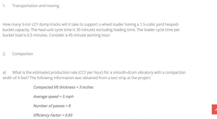 1.
Transportation and moving
How many 5-ton LCY dump trucks will it take to support a wheel loader having a 1.5-cubic yard heaped-
bucket capacity. The haul-unit cycle time is 30 minutes excluding loading time. The loader cycle time per
bucket load is 0.5 minutes. Consider a 45-minute working hour.
2.
Compaction
a) What is the estimated production rate (CCY per hour) for a smooth-drum vibratory with a compaction
width of 4 feet? The following information was obtained from a test strip at the project:
Compacted lift thickness = 3 inches
Average speed = 5 mph
Number of passes = 8
Efficiency Factor = 0.83
