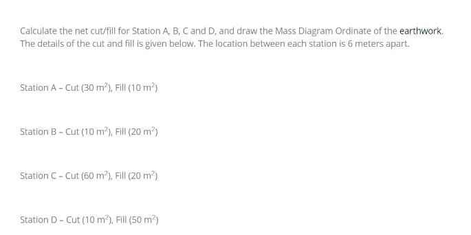 Calculate the net cut/fill for Station A, B, C and D, and draw the Mass Diagram Ordinate of the earthwork.
The details of the cut and fill is given below. The location between each station is 6 meters apart.
Station A - Cut (30 m³), Fill (10 m?)
Station B- Cut (10 m2), Fill (20 m?)
Station C- Cut (60 m?), Fill (20 m?)
Station D- Cut (10 m?), Fill (50 m2)
