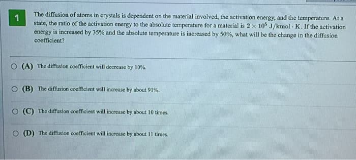 1
The diffusion of atoms in crystals is dependent on the material involved, the activation energy, and the temperature. At a
state, the ratio of the activation energy to the absolute temperature for a material is 2 x 105 J/kmol-K. If the activation
energy is increased by 35% and the absolute temperature is increased by 50%, what will be the change in the diffusion
coefficient?
O (A) The diffusion coefficient will decrease by 10%.
(B) The diffusion coefficient will increase by about 91%.
O (C) The diffusion coefficient will increase by about 10 times.
O (D) The diffusion coefficient will increase by about 11 times.