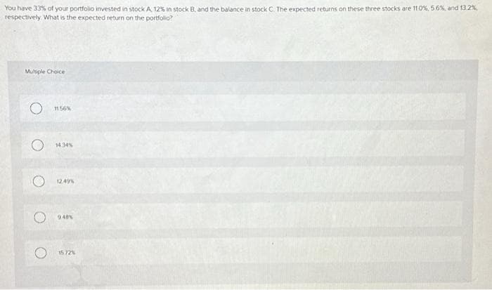 You have 33% of your portfolio invested in stock A, 12% in stock B, and the balance in stock C. The expected returns on these three stocks are 11.0%, 5.6%, and 13.2%
respectively. What is the expected return on the portfolio?
Multiple Choice
O 1156%
O
14.34%
12.49%
9.48%
15.72%