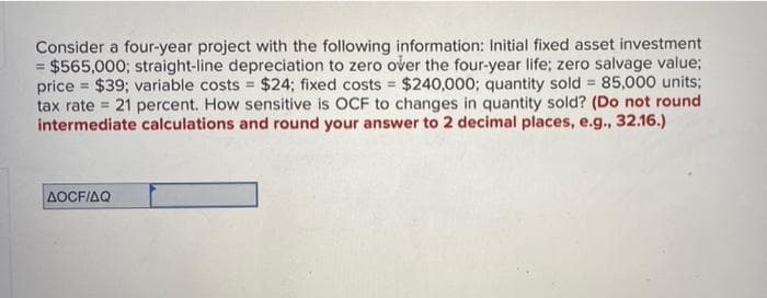 Consider a four-year project with the following information: Initial fixed asset investment
= $565,000; straight-line depreciation to zero over the four-year life; zero salvage value;
price $39; variable costs $24; fixed costs $240,000; quantity sold = 85,000 units;
=
tax rate 21 percent. How sensitive is OCF to changes in quantity sold? (Do not round
intermediate calculations and round your answer to 2 decimal places, e.g., 32.16.)
AOCF/AQ