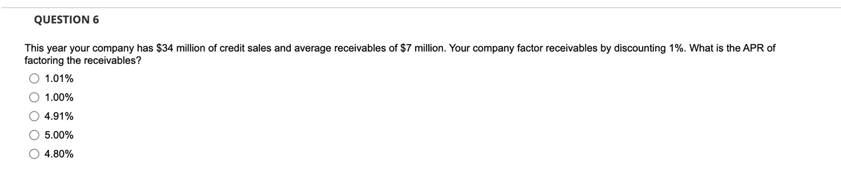 QUESTION 6
This year your company has $34 million of credit sales and average receivables of $7 million. Your company factor receivables by discounting 1%. What is the APR of
factoring the receivables?
1.01%
1.00%
4.91%
5.00%
4.80%