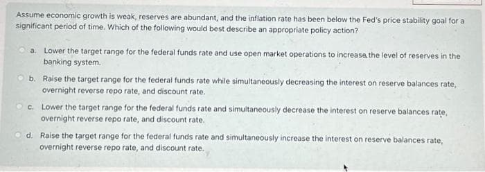 Assume economic growth is weak, reserves are abundant, and the inflation rate has been below the Fed's price stability goal for a
significant period of time. Which of the following would best describe an appropriate policy action?
a. Lower the target range for the federal funds rate and use open market operations to increase the level of reserves in the
banking system.
b. Raise the target range for the federal funds rate while simultaneously decreasing the interest on reserve balances rate,
overnight reverse repo rate, and discount rate.
c. Lower the target range for the federal funds rate and simultaneously decrease the interest on reserve balances rate,
overnight reverse repo rate, and discount rate.
d. Raise the target range for the federal funds rate and simultaneously increase the interest on reserve balances rate,
overnight reverse repo rate, and discount rate.