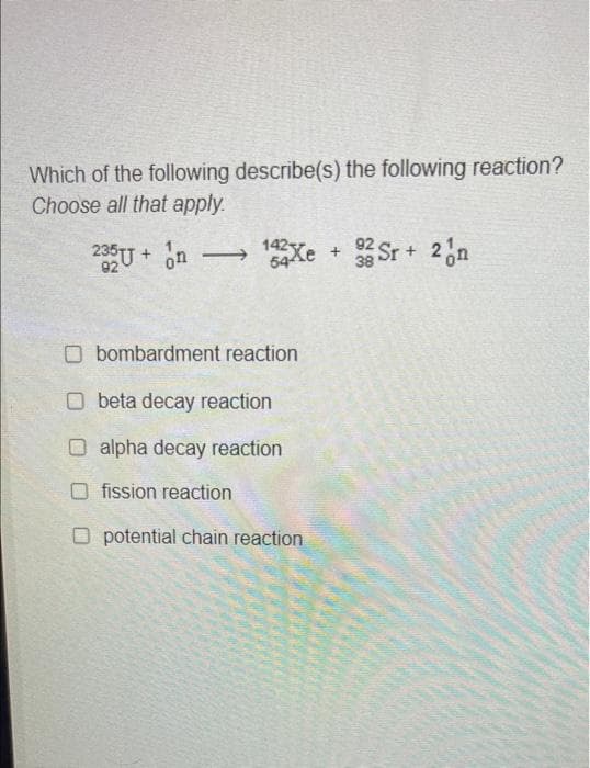 Which of the following describe(s) the following reaction?
Choose all that apply.
235U + ơn — 14 Xe +
92
on
→→ 142 Xe + 32 Sr + 2 n
38
□ bombardment reaction
Obeta decay reaction
O alpha decay reaction
Ofission reaction
O potential chain reaction