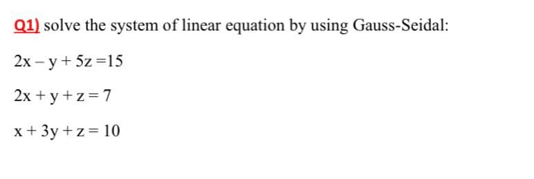 Q1) solve the system of linear equation by using Gauss-Seidal:
2x – y + 5z =15
2x + y +z = 7
x + 3y +z = 10
