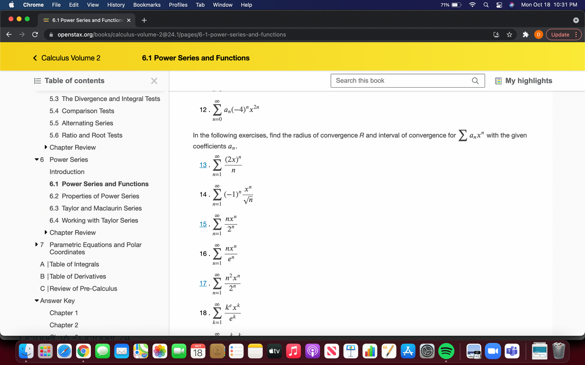 Chrome
File
Edit
View
History
Bookmarks
Profiles
Tab
Window
Help
71%
Mon Oct 18 10:31 PM
6.1 Power Series and Functions X
openstax.org/books/calculus-volume-2@24.1/pages/6-1-power-series-and-functions
Update :
< Calculus Volume 2
6.1 Power Series and Functions
E Table of contents
Search this book
E My highlights
5.3 The Divergence and Integral Tests
00
12. a,(-4)"x2"
Σ
5.4 Comparison Tests
n=0
5.5 Alternating Series
5.6 Ratio and Root Tests
In the following exercises, find the radius of convergence R and interval of convergence for >, anx" with the given
• Chapter Review
coefficients an.
6 Power Series
(2x)"
13.
Introduction
n=1
6.1 Power Series and Functions
6.2 Properties of Power Series
14. Σ-1)".
n=1
6.3 Taylor and Maclaurin Series
nx"
15. >
2"
n=1
Σ
6.4 Working with Taylor Series
• Chapter Review
>7 Parametric Equations and Polar
Coordinates
nx"
16 .
en
n=1
A |Table of Integrals
B |Table of Derivatives
00
n²x"
17.
C|Review of Pre-Calculus
2"
n=1
Answer Key
.k
Chapter 1
18 .
ek
k=1
Chapter 2
OCT
18
étv J
280
00
