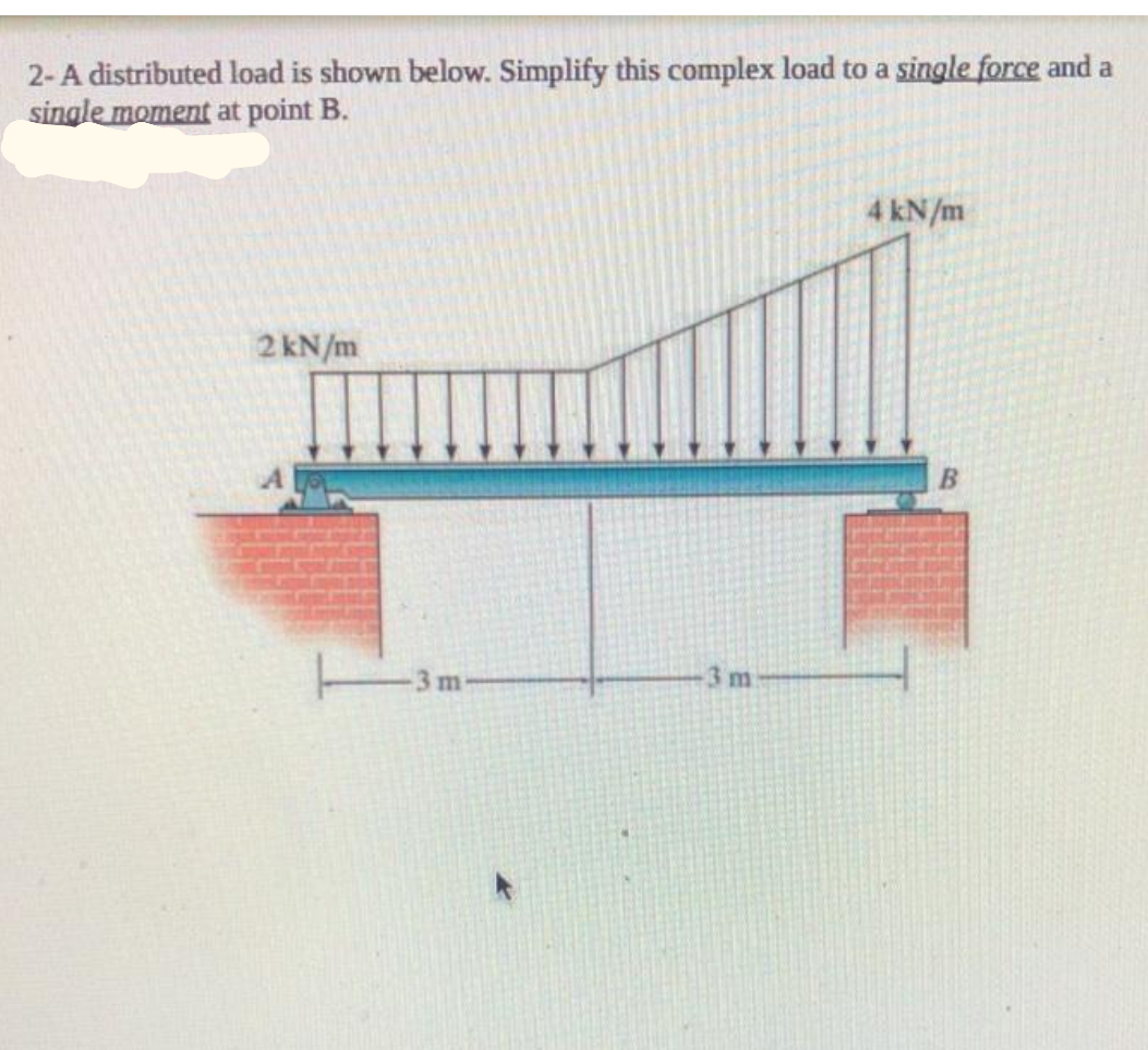 2-A distributed load is shown below. Simplify this complex load to a single force and a
single moment at point B.
4 kN/m
2 kN/m
3m-
3 m
