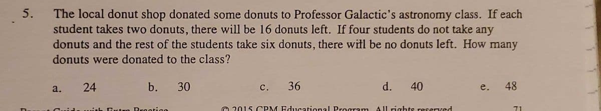 5.
The local donut shop donated some donuts to Professor Galactic's astronomy class. If each
student takes two donuts, there will be 16 donuts left. If four students do not take any
donuts and the rest of the students take six donuts, there witl be no donuts left. How many
donuts were donated to the class?
24
b. 30
c. 36
d.
40
48
a.
e.
O 2015 CPM Educational Program
A |l rights reserved
71
*h Evtro Prestice
