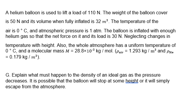 A helium balloon is used to lift a load of 110 N. The weight of the balloon cover
is 50 N and its volume when fully inflated is 32 m?. The temperature of the
air is 0° C, and atmospheric pressure is 1 atm. The balloon is inflated with enough
helium gas so that the net force on it and its load is 30 N. Neglecting changes in
temperature with height. Also, the whole atmosphere has a uniform temperature of
0° C, and a molecular mass M = 28.8×103 kg / mol. (Pair = 1.293 kg / m³ and PHe
= 0.179 kg / m³).
G. Explain what must happen to the density of an ideal gas as the pressure
decreases. It is possible that the balloon will stop at some height or it will simply
escape from the atmosphere.
