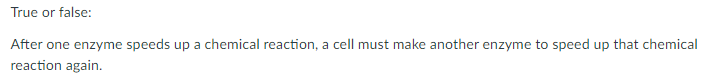 True or false:
After one enzyme speeds up a chemical reaction, a cell must make another enzyme to speed up that chemical
reaction again.
