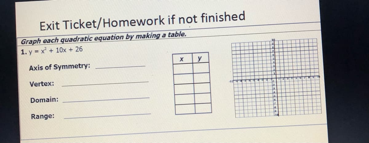 Exit Ticket/Homework if not finished
Graph each quadratic equation by making a table.
1. y = x + 10x + 26
10
y
Axis of Symmetry:
Vertex:
Domain:
Range:
