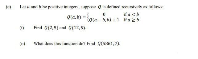 (c)
Let a and b be positive integers, suppose Q is defined recursively as follows:
if a < b
Q(a, b) = }o(a – b,b) +1 if a 2 b
le(a-
(i)
Find Q(2,5) and Q(12,5).
(ii)
What does this function do? Find Q(5861,7).
