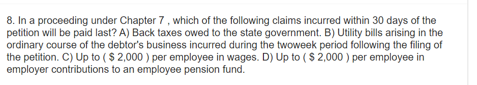 8. In a proceeding under Chapter 7, which of the following claims incurred within 30 days of the
petition will be paid last? A) Back taxes owed to the state government. B) Utility bills arising in the
ordinary course of the debtor's business incurred during the twoweek period following the filing of
the petition. C) Up to ($ 2,000) per employee in wages. D) Up to ($ 2,000) per employee in
employer contributions to an employee pension fund.