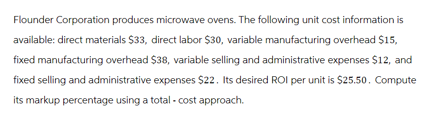 Flounder Corporation produces microwave ovens. The following unit cost information is
available: direct materials $33, direct labor $30, variable manufacturing overhead $15,
fixed manufacturing overhead $38, variable selling and administrative expenses $12, and
fixed selling and administrative expenses $22. Its desired ROI per unit is $25.50. Compute
its markup percentage using a total - cost approach.