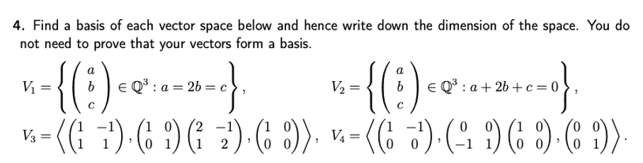 4. Find a basis of each vector space below and hence write down the dimension of the space. You do
not need to prove that your vectors form a basis.
{(:)
((G 7) (6 )
-{{:)-«
:) (6 3)).
a
E Q* : a + 26 +c=0
1
V3 =
V4 =
2
