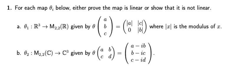 1. For each map 0; below, either prove the map is linear or show that it is not linear.
lal lel
a. 01 : R3 → M22(R) given by 0
where |x| is the modulus of x.
- ib
a b
b. 02 : M2.2(C) → C° given by 0
c d
b – ic
с — id
