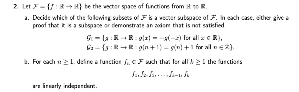 2. Let F = {f : R → R} be the vector space of functions from R to R.
a. Decide which of the following subsets of F is a vector subspace of F. In each case, either give a
proof that it is a subspace or demonstrate an axiom that is not satisfied.
Gi = {g : R → R : g(x) = –9(-x) for all x E R},
G2 = {g : R → R: g(n+1) = g(n) +1 for all n E Z}.
%3D
b. For each n > 1, define a function f, E F such that for all k > 1 the functions
f1, f2, f3, ... , fk-1, fk
are linearly independent.
