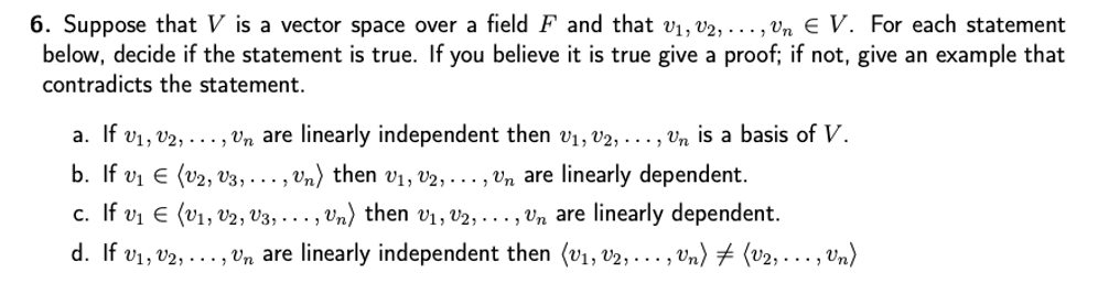 6. Suppose that V is a vector space over a field F and that v1, v2, ..., Vn € V. For each statement
below, decide if the statement is true. If you believe it is true give a proof; if not, give an example that
contradicts the statement.
a. If v1, v2, ..., Vn are linearly independent then vị, v2, . .. , Vn is a basis of V.
b. If vi E (v2, vV3, . .. , Vn) then V1, V2, . .. , Vn are linearly dependent.
c. If vi E (v1, v2, V3, . . . , Vn) then v1, v2, . . . , Vn are linearly dependent.
d. If v1, v2, ..., Vn are linearly independent then (v1, v2, ... , Vn) 7 (v2, ..., Vn)
