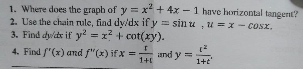 1. Where does the graph of y = x² + 4x – 1 have horizontal tangent?
2. Use the chain rule, find dy/dx if y = sin u , u = x - cosx.
3. Find dy/dx if y2 = x² + cot(xy).
%3D
4. Find f'(x) and f"(x) if x =
and y
1+t
t2
1+t
