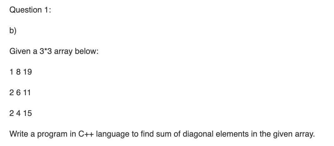 Question 1:
b)
Given a 3*3 array below:
18 19
26 11
24 15
Write a program in C++ language to find sum of diagonal elements in the given array.
