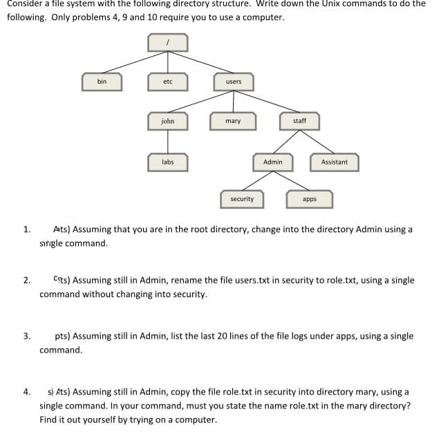 Consider a file system with the following directory structure. Write down the Unix commands to do the
following. Only problems 4, 9 and 10 require you to use a computer.
bin
etc
users
john
mary
staff
labs
Admin
Assistant
security
apps
1.
Ats) Assuming that you are in the root directory, change into the directory Admin using a
sırgle command.
Cas) Assuming still in Admin, rename the file users.txt in security to role.txt, using a single
2.
command without changing into security.
3.
pts) Assuming still in Admin, list the last 20 lines of the file logs under apps, using a single
command.
s) Ats) Assuming still in Admin, copy the file role.txt in security into directory mary, using a
4.
single command. In your command, must you state the name role.txt in the mary directory?
Find it out yourself by trying on a computer.
