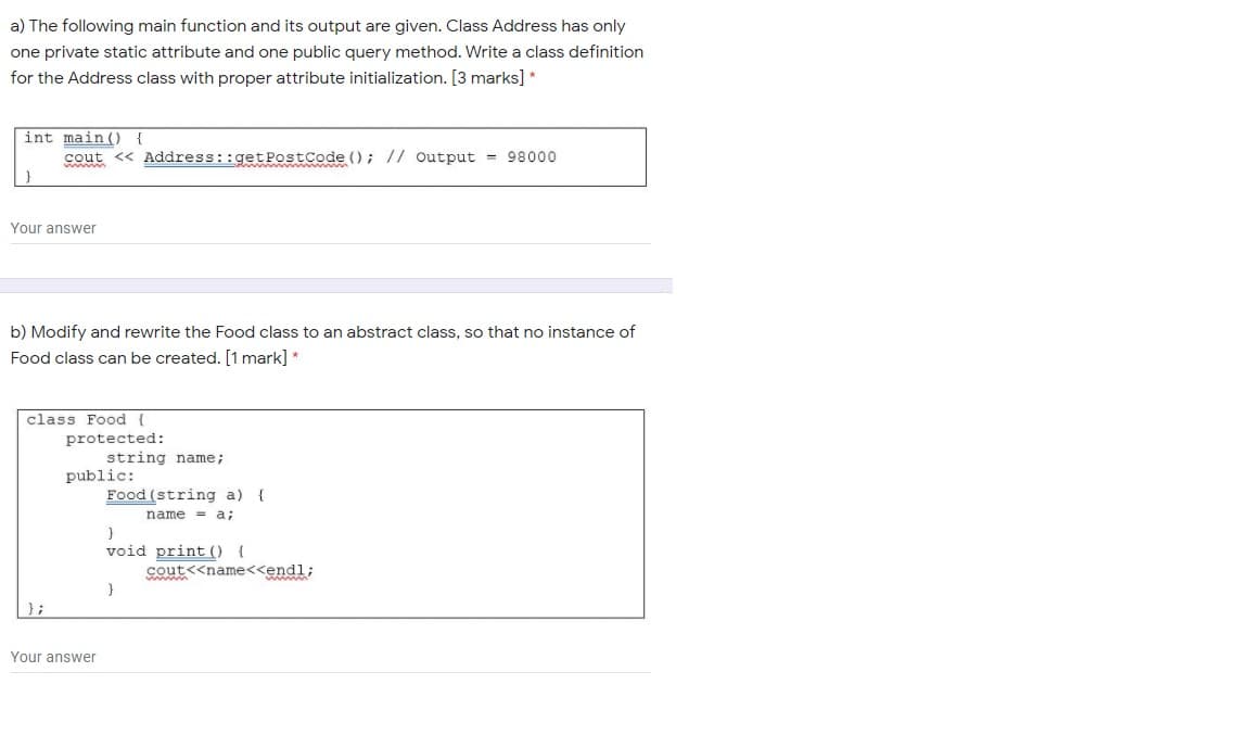 a) The following main function and its output are given. Class Address has only
one private static attribute and one public query method. Write a class definition
for the Address class with proper attribute initialization. [3 marks] *
int main ( {
cout <« Address::getPostCode (); // Output = 98000
Your answer
b) Modify and rewrite the Food class to an abstract class, so that no instance of
Food class can be created. [1 mark] *
class Food {
protected:
string name;
public:
Food (string a) {
name = a;
void print ( {
cout<<name<<endl;
};
Your answer
