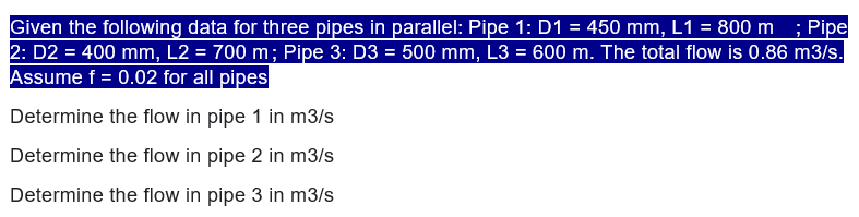 Given the following data for three pipes in parallel: Pipe 1: D1 = 450 mm, L1 = 800 m ; Pipe
2: D2 = 400 mm, L2 = 700 m; Pipe 3: D3 = 500 mm, L3 = 600 m. The total flow is 0.86 m3/s.
Assume f = 0.02 for all pipes
Determine the flow in pipe 1 in m3/s
Determine the flow in pipe 2 in m3/s
Determine the flow in pipe 3 in m3/s
