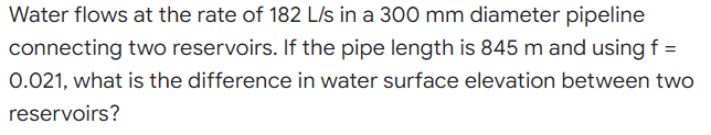 Water flows at the rate of 182 L/s in a 300 mm diameter pipeline
connecting two reservoirs. If the pipe length is 845 m and using f =
0.021, what is the difference in water surface elevation between two
reservoirs?
