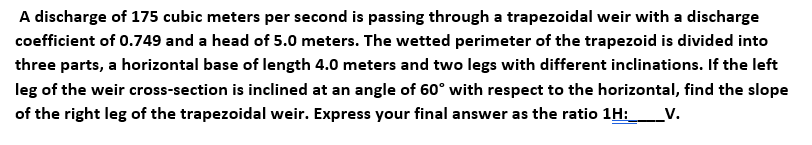 A discharge of 175 cubic meters per second is passing through a trapezoidal weir with a discharge
coefficient of 0.749 and a head of 5.0 meters. The wetted perimeter of the trapezoid is divided into
three parts, a horizontal base of length 4.0 meters and two legs with different inclinations. If the left
leg of the weir cross-section is inclined at an angle of 60° with respect to the horizontal, find the slope
of the right leg of the trapezoidal weir. Express your final answer as the ratio 1H:_V.
