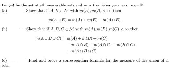 Let M be the set of all measurable sets and m is the Lebesgue measure on R.
(a)
Show that if A, B M with m(A), m(B) < ∞ then
m(AUB) = m(A) +m(B) = m(An B).
Show that if A, B, C EM with m(A), m(B), m(C) <∞ then
m(AUBUC) = m(A) +m(B) +m(C)
(b)
(c)
sets.
- m(AnB)-m(ANC) - m(BNC)
+m(AnBnC).
Find and prove a corresponding formula for the measure of the union of n