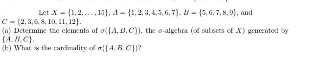 Let X = {1,2,..., 15}, A = {1, 2, 3, 4, 5, 6, 7}, B = {5, 6, 7, 8, 9), and
C = {2, 3, 6, 8, 10, 11, 12).
(a) Determine the elements of o({A, B, C}), the o-algebra (of subsets of X) generated by
{A, B, C}.
(b) What is the cardinality of o({A, B, C'})?