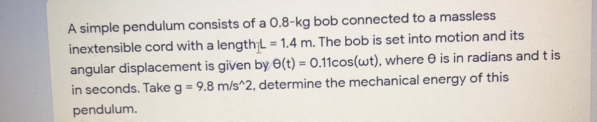 A simple pendulum consists of a 0.8-kg bob connected to a massless
inextensible cord with a lengthL = 1.4 m. The bob is set into motion and its
%3D
angular displacement is given by e(t) = 0.11cos(wt), where e is in radians and t is
in seconds. Take g = 9.8 m/s^2, determine the mechanical energy of this
pendulum.
