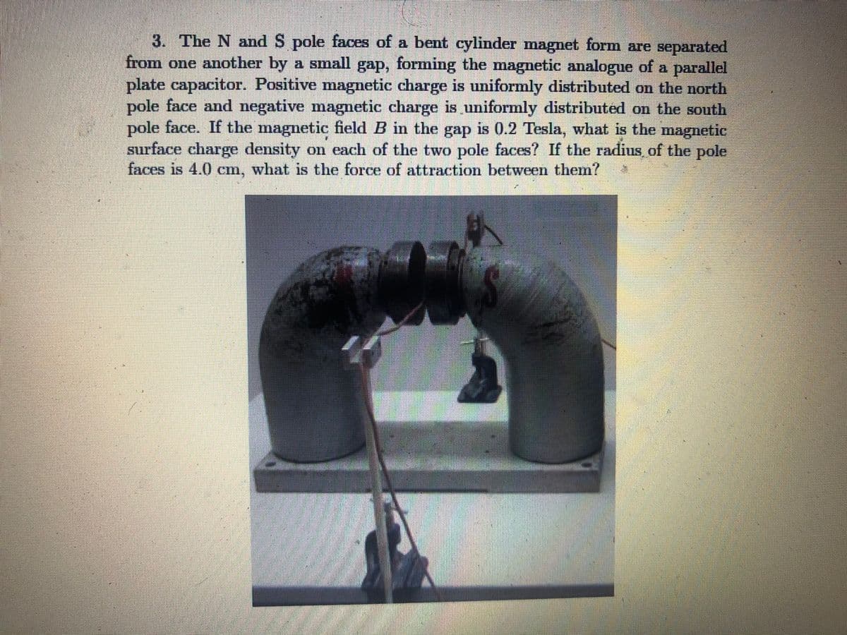 3. The N and S pole faces of a bent cylinder magnet form are separated
from one another by a small gap, forming the magnetic analogue of a parallel
plate capacitor. Positive magnetic charge is uniformly distributed on the north
pole face and negative magnetic charge is uniformly distributed on the south
pole face. If the magnetic field B in the gap is 0.2 Tesla, what is the magnetic
surface charge density on each of the two pole faces? If the radius of the pole
faces is 4.0 cm, what is the force of attraction between them?
