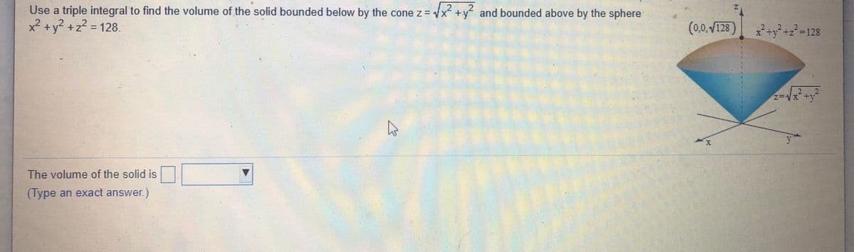 Use a triple integral to find the volume of the solid bounded below by the cone z = x +y and bounded above by the sphere
2.
x² +y? +z? = 128.
(0,0. V128
2
* ty +z=128
%3D
The volume of the solid is
(Type an exact answer)
