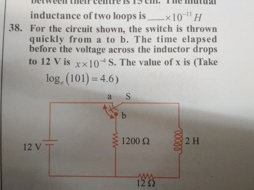 inductance of two loops is x10-H
38. For the circuit shown, the switch is thrown
quickly from a to b. The time elapsed
before the voltage across the inductor drops
to 12 V is xx104 S. The value of x is (Take
log, (101) = 4.6)
a
b
1200 2
2 H
12 V T
ww
12 2
