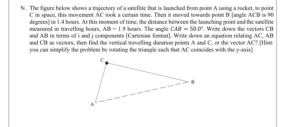 N. The figure below shows a trajectory of a satellite that is launched from point A using a rocket, to point
C in space, this movement AC took a certain time. Then it moved towards point B [angle ACB is 90
degrees] in 1.4 hours. At this moment of time, the distance between the launching point and the satellite
measured in travelling hours, AB = 1.9 hours. The angle CAB = 50.0°. Write down the vectors CB
and AB in terms of i and j components [Cartesian format]. Write down an equation relating AC, AB
and CB as vectors, then find the vertical travelling duration points A and C, or the vector AC? [Hint:
you can simplify the problem by rotating the triangle such that AC coincides with the y-axis]
B
A
