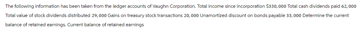 The following information has been taken from the ledger accounts of Vaughn Corporation. Total income since incorporation $330, 000 Total cash dividends paid 62,000
Total value of stock dividends distributed 29, 000 Gains on treasury stock transactions 20, 000 Unamortized discount on bonds payable 33, 000 Determine the current
balance of retained earnings. Current balance of retained earnings