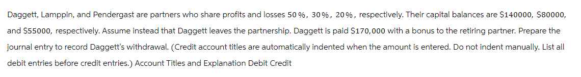 Daggett, Lamppin, and Pendergast are partners who share profits and losses 50 %, 30%, 20 %, respectively. Their capital balances are $140000, $80000,
and $55000, respectively. Assume instead that Daggett leaves the partnership. Daggett is paid $170,000 with a bonus to the retiring partner. Prepare the
journal entry to record Daggett's withdrawal. (Credit account titles are automatically indented when the amount is entered. Do not indent manually. List all
debit entries before credit entries.) Account Titles and Explanation Debit Credit